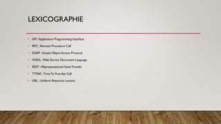 LEXICOGRAPHIE
• API :Application Programming Interface
• RPC : Remote Procedure Call
• SOAP : Simple Object Access Protocol
• WSDL :Web Service Document Language
• REST : REpresentational StateTransfer
• TTFAC :Time To First Api Call
• URL : Uniform Resource Locator
 
