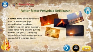 Faktor-faktor Penyebab Kebakaran :
2. Faktor Alam, akibat fenomena
alam tertentu dapat juga
mengakibatkan kebakaran,
contohnya : petir, panas matahari,
cuaca panas yang ekstrim, gunung
meletus dan gempa bumi yang
menyebabkan ledakan pipa gas atau
saluran listrik tegangan tinggi.
3. …
 