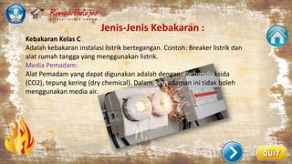Jenis-Jenis Kebakaran :
.
Kebakaran Kelas C
Adalah kebakaran instalasi listrik bertegangan. Contoh: Breaker listrik dan
alat rumah tangga yang menggunakan listrik.
Media Pemadam:
Alat Pemadam yang dapat digunakan adalah dengan: Karbondioksida
(CO2), tepung kering (dry chemical). Dalam pemadaman ini tidak boleh
menggunakan media air.
 