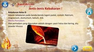 Jenis-Jenis Kebakaran :
.
Kebakaran Kelas D
Adalah kebakaran pada benda-benda logam padat, contoh: Natrium,
magnesium, alumunium, kalium, dsb.
Media Pemadam:
Alat pemadam yang digunakan adalah dengan: pasir halus dan kering, dry
powder khusus
 