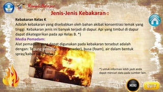Jenis-Jenis Kebakaran :
.
Kebakaran Kelas K
Adalah kebakaran yang disebabkan oleh bahan akibat konsentrasi lemak yang
tinggi. Kebakaran jenis ini banyak terjadi di dapur. Api yang timbul di dapur
dapat dikategorikan pada api Kelas B. *)
Media Pemadam:
Alat pemadam yang dapat digunakan pada kebakaran tersebut adalah
dengan: Tepung pemadam (dry powder), busa (foam), air dalam bentuk
spray/kabut yang halus.
*) untuk informasi lebih jauh anda
dapat mencari data pada sumber lain.
 