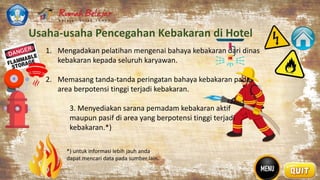 Usaha-usaha Pencegahan Kebakaran di Hotel
: 1. Mengadakan pelatihan mengenai bahaya kebakaran dari dinas
kebakaran kepada seluruh karyawan.
2. Memasang tanda-tanda peringatan bahaya kebakaran pada
area berpotensi tinggi terjadi kebakaran.
3. Menyediakan sarana pemadam kebakaran aktif
maupun pasif di area yang berpotensi tinggi terjadi
kebakaran.*)
*) untuk informasi lebih jauh anda
dapat mencari data pada sumber lain.
 