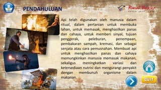 Api telah digunakan oleh manusia dalam
ritual, dalam pertanian untuk membuka
lahan, untuk memasak, menghasilkan panas
dan cahaya, untuk memberi sinyal, tujuan
penggerak, peleburan, penempaan,
pembakaran sampah, kremasi, dan sebagai
senjata atau cara pemusnahan. Membuat api
untuk menghasilkan panas dan cahaya
memungkinkan manusia memasak makanan,
sekaligus meningkatkan variasi dan
ketersediaan nutrisi dan mengurangi penyakit
dengan membunuh organisme dalam
makanan.
PENDAHULUAN
 