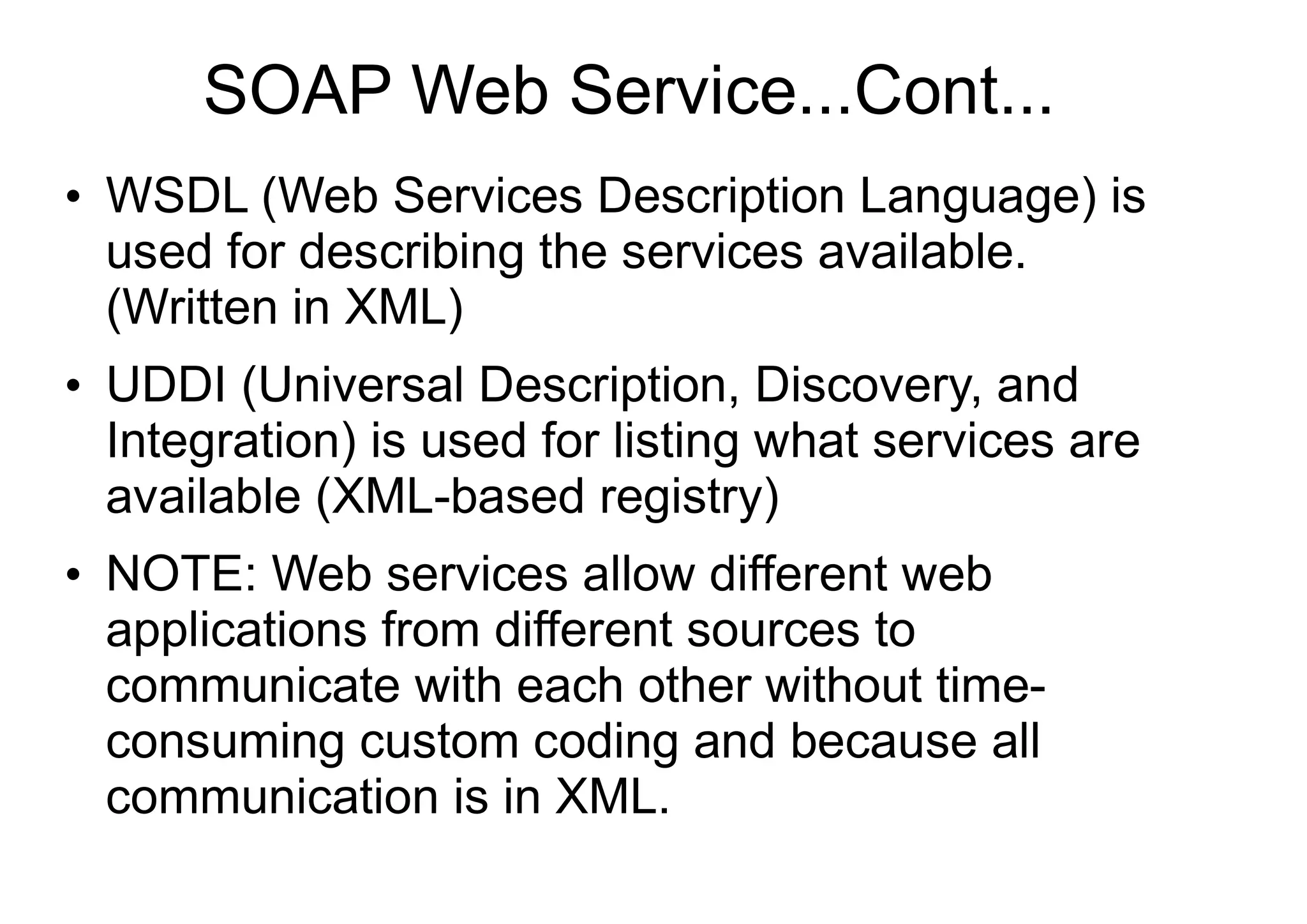 SOAP Web Service...Cont...
●
WSDL (Web Services Description Language) is
used for describing the services available.
(Written in XML)
●
UDDI (Universal Description, Discovery, and
Integration) is used for listing what services are
available (XML-based registry)
●
NOTE: Web services allow different web
applications from different sources to
communicate with each other without time-
consuming custom coding and because all
communication is in XML.
 