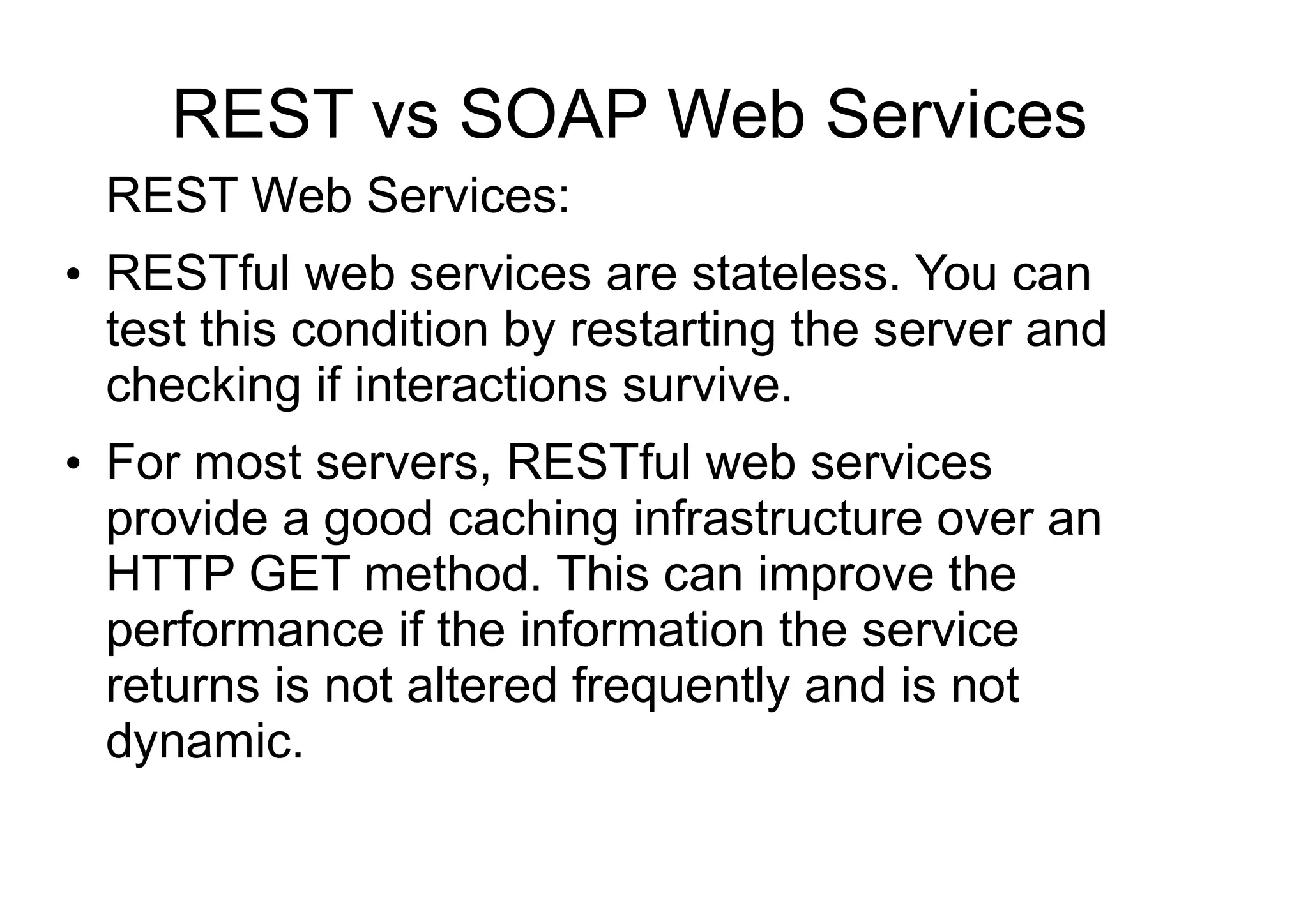 REST vs SOAP Web Services
REST Web Services:
●
RESTful web services are stateless. You can
test this condition by restarting the server and
checking if interactions survive.
●
For most servers, RESTful web services
provide a good caching infrastructure over an
HTTP GET method. This can improve the
performance if the information the service
returns is not altered frequently and is not
dynamic.
 