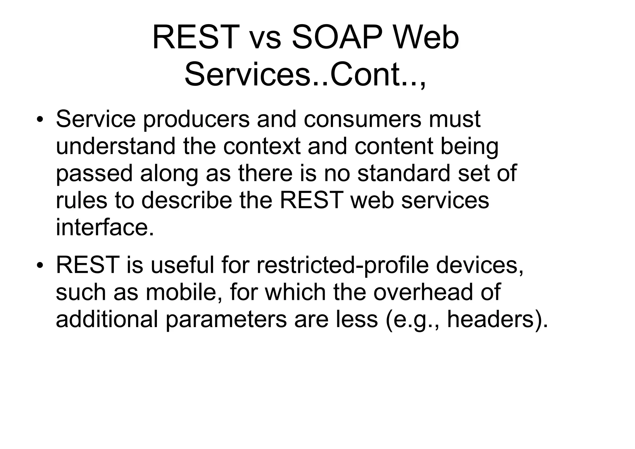 REST vs SOAP Web
Services..Cont..,
●
Service producers and consumers must
understand the context and content being
passed along as there is no standard set of
rules to describe the REST web services
interface.
●
REST is useful for restricted-profile devices,
such as mobile, for which the overhead of
additional parameters are less (e.g., headers).
 