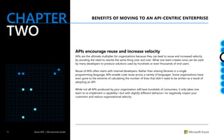 11 Azure APIs + Microservices Guide
CHAPTER
TWO
APIs encourage reuse and increase velocity
APIs are the ultimate multiplier for organizations because they can lead to reuse and increased velocity
by avoiding the need to rewrite the same thing over and over. What one team creates once can be used
by many developers to produce solutions used by hundreds or even thousands of end users.
Reuse of APIs often starts with internal developers. Rather than sharing libraries in a single
programming language, APIs enable code reuse across a variety of languages. Some organizations have
even gone to the extreme of calculating the number of lines that didn’t need to be written as a result of
adopting an API.
While not all APIs produced by your organization will have hundreds of consumers, it only takes one
team to re-implement a capability—but with slightly different behavior—to negatively impact your
customers and reduce organizational velocity.
BENEFITS OF MOVING TO AN API-CENTRIC ENTERPRISE
 