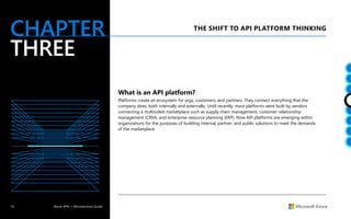 14 Azure APIs + Microservices Guide
CHAPTER
THREE
THE SHIFT TO API PLATFORM THINKING
What is an API platform?
Platforms create an ecosystem for orgs, customers, and partners. They connect everything that the
company does, both internally and externally. Until recently, most platforms were built by vendors
connecting a multisided marketplace such as supply chain management, customer relationship
management (CRM), and enterprise resource planning (ERP). Now API platforms are emerging within
organizations for the purposes of building internal, partner, and public solutions to meet the demands
of the marketplace.
 