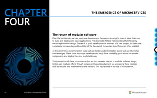 24 Azure APIs + Microservices Guide
CHAPTER
FOUR
THE EMERGENCE OF MICROSERVICES
The return of modular software
Over the last decade, we have seen new development frameworks emerge to make it easier than ever
to build and deploy web-based applications. The downside of these frameworks is that they rarely
encourage modular design. The result is quick development at the start of a new project, but over time
complexity increases beyond the ability of the framework to maintain the efficiencies it first enabled.
At the same time, containerization tools such as Docker and orchestration layers such as Kubernetes
have emerged. These tools encourage developers to easily break unwieldy applications into smaller
components and deploy them in a predictable way.
The intersection of these circumstances has led to a renewed interest in modular software design.
Unlike past modular efforts through component-based development, we are seeing these modules
built as services and externalized on the network. This has resulted in the rise of microservices.
 