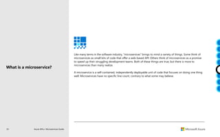 25 Azure APIs+ Microservices Guide
What is a microservice?
Like many terms in the software industry, “microservices” brings to mind a variety of things. Some think of
microservices as small bits of code that offer a web-based API. Others think of microservices as a promise
to speed up their struggling development teams. Both of these things are true, but there is more to
microservices than many realize.
A microservice is a self-contained, independently deployable unit of code that focuses on doing one thing
well. Microservices have no specific line count, contrary to what some may believe.
 