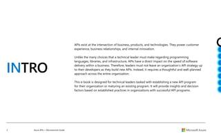 3 Azure APIs + Microservices Guide
INTRO
APIs exist at the intersection of business, products, and technologies. They power customer
experience, business relationships, and internal innovation.
Unlike the many choices that a technical leader must make regarding programming
languages, libraries, and infrastructure, APIs have a direct impact on the speed of software
delivery within a business. Therefore, leaders must not leave an organization’s API strategy up
to their developers as they build new APIs. Instead, it requires a thoughtful and well-planned
approach across the entire organization.
This e-book is designed for technical leaders tasked with establishing a new API program
for their organization or maturing an existing program. It will provide insights and decision
factors based on established practices in organizations with successful API programs.
 