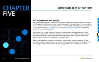 30 Azure APIs + Microservices Guide
CHAPTER
FIVE
COMPONENTS OF AN API PLATFORM
API management and security
API Management (APIM) layers accelerate the deployment, monitoring, security, versioning, and sharing of
APIs. They are often deployed as a reverse proxy, intercepting all incoming API request traffic and applying
policies to determine if requests are authorized to be routed to the API. The APIM layer may be fully hosted
in the cloud—as with Azure API Management or the Tyk open source API gateway—or on-premises, or
companies can use a hybrid approach.
Additionally, APIM enforces rate limits to prevent unlimited API usage, helps ensure security through
API tokens and/or OAuth 2, and protects against a number of attack vectors. While some offer identity
management as a built-in feature, most organizations will configure APIM to work with a third-party
identity provider to offload user management and authentication.
Keep in mind that security is a process, not a product, and a continual one at that. Even with the ever-
changing security landscape, we can still lay down an evolving set of best practices and test against them.
Don’t forget to develop healthy practices for monitoring your API surface area for malicious attacks.
 
