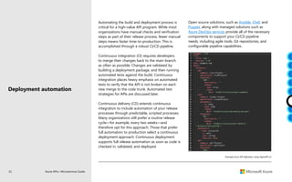 32 Azure APIs+ Microservices Guide
Automating the build and deployment process is
critical for a high-value API program. While most
organizations have manual checks and verification
steps as part of their release process, fewer manual
steps means faster time-to-production. This is
accomplished through a robust CI/CD pipeline.
Continuous integration (CI) requires developers
to merge their changes back to the main branch
as often as possible. Changes are validated by
building a deployment package, and then running
automated tests against the build. Continuous
integration places heavy emphasis on automated
tests to verify that the API is not broken on each
new merge to the code trunk. Automated test
strategies for APIs are discussed later.
Continuous delivery (CD) extends continuous
integration to include automation of your release
processes through predictable, scripted processes.
Many organizations still prefer a routine release
cycle—for example, every two weeks—and
therefore opt for this approach. Those that prefer
full automation to production select a continuous
deployment approach. Continuous deployment
supports full release automation as soon as code is
checked in, validated, and deployed.
Example of an API definition using OpenAPI v2
Deployment automation
Open source solutions, such as Ansible, Chef, and
Puppet, along with managed solutions such as
Azure DevOps services provide all of the necessary
components to support your CI/CD pipeline
needs, including agile tools, Git repositories, and
configurable pipeline capabilities.
 