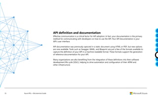 33 Azure APIs + Microservices Guide
API definition and documentation
Effective communication is a critical factor for API adoption. In fact, your documentation is the primary
method for communicating with developers on how to use the API. Your API documentation is your
API’s user interface.
API documentation was previously captured in a static document using HTML or PDF, but new options
are now available. Tools such as Swagger, RAML, and Blueprint are just a few of the formats available to
capture the definition of your API in a machine-readable format. These formats support the generation
of reference documentation for your API.
Many organizations are also benefiting from the integration of these definitions into their software
development life cycle (SDLC), helping to drive automation and configuration of their APIM and
other infrastructure.
 