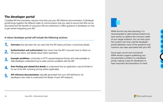 34 Azure APIs + Microservices Guide
A robust developer portal will include the following sections:
While this list may look daunting, it is
recommended to add minimal content into
each section to address the common needs
of your target audience. You can then grow
the content over time until the developer
portal addresses many of the questions and
common use cases associated with your API.
Some open source and commercial
APIM vendors support publishing your
documentation artifacts to a developer
portal, making it easy for developers to
have important documentation on hand.
Overview that describes the use cases that the API solves and basic connectivity details.
Authentication and authorization that covers how the API is secured, how to obtain an
API access token, and details about token expiration.
Example workflows, commonly in HTTP request/response format, and code examples to
help developers understand how to solve common problems with the API.
Rate limiting and related SLA details to understand how an application may be limited in
its use of the API, including pricing (where applicable).
API reference documentation, typically generated from your API definitions, for
developers who need to understand the details of each API endpoint.
1.
2.
3.
4.
5.
The developer portal
Complete API documentation requires more than just your API reference documentation. A developer
portal brings together the different styles of communication that you need to ensure that APIs can be
discovered and the benefits of using your API are understood. It offers guidance to developers on how
to get started integrating your API.
 