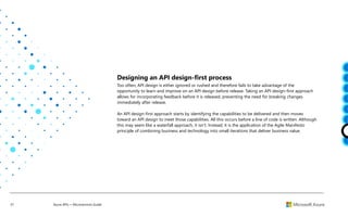 37 Azure APIs + Microservices Guide
Designing an API design-first process
Too often, API design is either ignored or rushed and therefore fails to take advantage of the
opportunity to learn and improve on an API design before release. Taking an API design-first approach
allows for incorporating feedback before it is released, preventing the need for breaking changes
immediately after release.
An API design-first approach starts by identifying the capabilities to be delivered and then moves
toward an API design to meet those capabilities. All this occurs before a line of code is written. Although
this may seem like a waterfall approach, it isn’t. Instead, it is the application of the Agile Manifesto
principle of combining business and technology into small iterations that deliver business value.
 