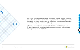 39 Azure APIs + Microservices Guide
Keep in mind that this process may be used incrementally to deliver read-only endpoints,
followed by endpoints that manipulate data or support more of the workflow process. Take
advantage of the preview release to work out trouble spots, improve documentation, and
expand code examples that demonstrate API usage.
By focusing on constant communication and feedback from stakeholders, you avoid
the need to redesign and reimplement the API under time constraints while continually
delivering business value to stakeholders.
 