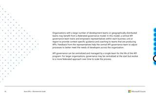 45 Azure APIs + Microservices Guide
Organizations with a large number of development teams or geographically distributed
teams may benefit from a federated governance model. In this model, a central API
governance team trains and empowers representatives within each business unit or
region to provide context-specific guidance and coaching to teams that are producing
APIs. Feedback from the representatives help the central API governance team to adjust
processes to better meet the needs of developers across the organization.
API governance can be centralized and managed by a single team for the life of the API
program. For larger organizations, governance may be centralized at the start but evolve
to a more federated approach over time to scale the process.
 