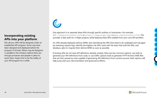 46 Azure APIs+ Microservices Guide
One approach is to separate these APIs through specific prefixes or hostnames—for example,
GET /legacy/accounts/1234 or https://legacy-api.mycompany.com/accounts/1234.This
provides a clear path for in-flight projects, while keeping these APIs isolated from your core API portfolio.
For APIs already deployed without APIM, start identifying the APIs that need to be cataloged and managed
by reviewing request logs. Identify the highest-risk APIs, work with the team that built the APIs, and
develop a plan to migrate them behind APIM as soon as possible.
If existing APIs do not have API definitions already created, there are two common options: use tools to
generate your API definitions from code, or use traffic capture tools to generate HTTP Archive (HAR) files
that are then parsed by tools capable of generating API definitions from runtime sources. Both options will
help jump-start your documentation and governance efforts.
Incorporating existing
APIs into your platform
Not all your APIs will be designed under an
established API program. Some may have
been designed and deployed before the
program is formed. Others may be designed
in parallel to the initiative, before there are
enough processes and people in place to
assist them. Expect this to be the reality of
your API program for a while.
 