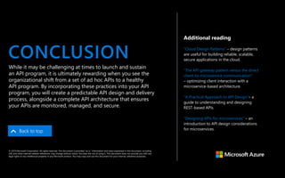 Additional reading
“Cloud Design Patterns” – design patterns
are useful for building reliable, scalable,
secure applications in the cloud.
“The API gateway pattern versus the direct
client-to-microservice communication”
– optimizing client interaction with a
microservice-based architecture.
“A Practical Approach to API Design”– a
guide to understanding and designing
REST-based APIs.
”Designing APIs for microservices” – an
introduction to API design considerations
for microservices.
CONCLUSION
Back to top
While it may be challenging at times to launch and sustain
an API program, it is ultimately rewarding when you see the
organizational shift from a set of ad hoc APIs to a healthy
API program. By incorporating these practices into your API
program, you will create a predictable API design and delivery
process, alongside a complete API architecture that ensures
your APIs are monitored, managed, and secure.
© 2019 Microsoft Corporation. All rights reserved. This document is provided “as is.” Information and views expressed in this document, including
URL and other internet website references, may change without notice. You bear the risk of using it. This document does not provide you with any
legal rights to any intellectual property in any Microsoft product. You may copy and use this document for your internal, reference purposes.
 