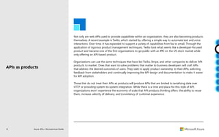 8 Azure APIs+ Microservices Guide
Not only are web APIs used to provide capabilities within an organization, they are also becoming products
themselves. A recent example is Twilio, which started by offering a simple way to automate text and voice
interactions. Over time, it has expanded to support a variety of capabilities from fax to email. Through the
application of rigorous product management techniques, Twilio took what seems like a developer-focused
product and became one of the first organizations to go public with an IPO on the US stock market while
only offering an API-based product.
Organizations can use the same techniques that have led Twilio, Stripe, and other companies to deliver API
products to market. Ones that want to solve problems that matter to business developers will craft APIs
that address the desired outcomes of users. They seek to apply product ownership to their APIs, soliciting
feedback from stakeholders and continually improving the API design and documentation to make it easier
for API adoption.
Those that do not treat their APIs as products will produce APIs that are limited to serializing data over
HTTP or providing system-to-system integration. While there is a time and place for this style of API,
organizations won’t experience the economy of scale that API products thinking offers: the ability to reuse
them, increase velocity of delivery, and consistency of customer experience.
APIs as products
 