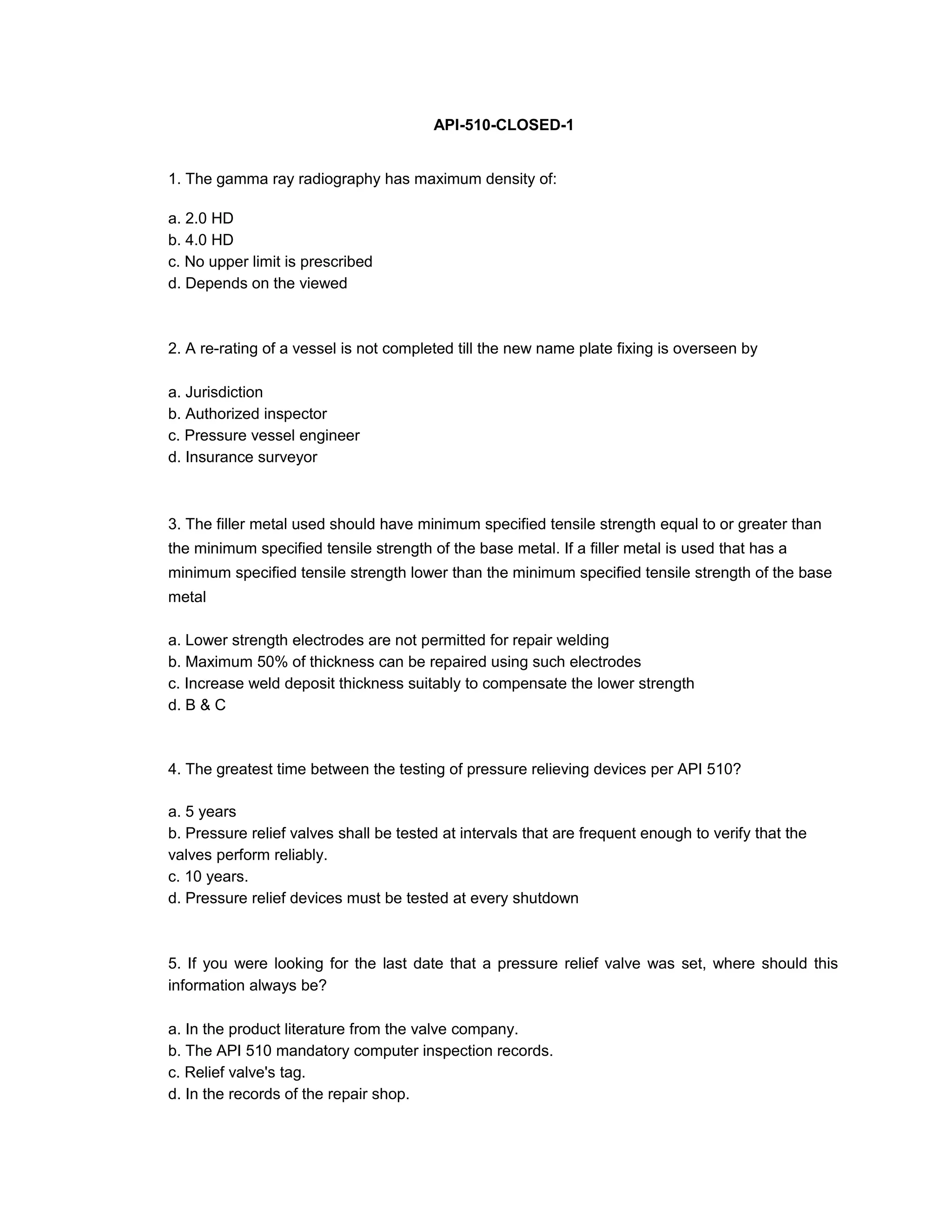API-510-CLOSED-1
1. The gamma ray radiography has maximum density of:
a. 2.0 HD
b. 4.0 HD
c. No upper limit is prescribed
d. Depends on the viewed
2. A re-rating of a vessel is not completed till the new name plate fixing is overseen by
a. Jurisdiction
b. Authorized inspector
c. Pressure vessel engineer
d. Insurance surveyor
3. The filler metal used should have minimum specified tensile strength equal to or greater than
the minimum specified tensile strength of the base metal. If a filler metal is used that has a
minimum specified tensile strength lower than the minimum specified tensile strength of the base
metal
a. Lower strength electrodes are not permitted for repair welding
b. Maximum 50% of thickness can be repaired using such electrodes
c. Increase weld deposit thickness suitably to compensate the lower strength
d. B & C
4. The greatest time between the testing of pressure relieving devices per API 510?
a. 5 years
b. Pressure relief valves shall be tested at intervals that are frequent enough to verify that the
valves perform reliably.
c. 10 years.
d. Pressure relief devices must be tested at every shutdown
5. If you were looking for the last date that a pressure relief valve was set, where should this
information always be?
a. In the product literature from the valve company.
b. The API 510 mandatory computer inspection records.
c. Relief valve's tag.
d. In the records of the repair shop.
 