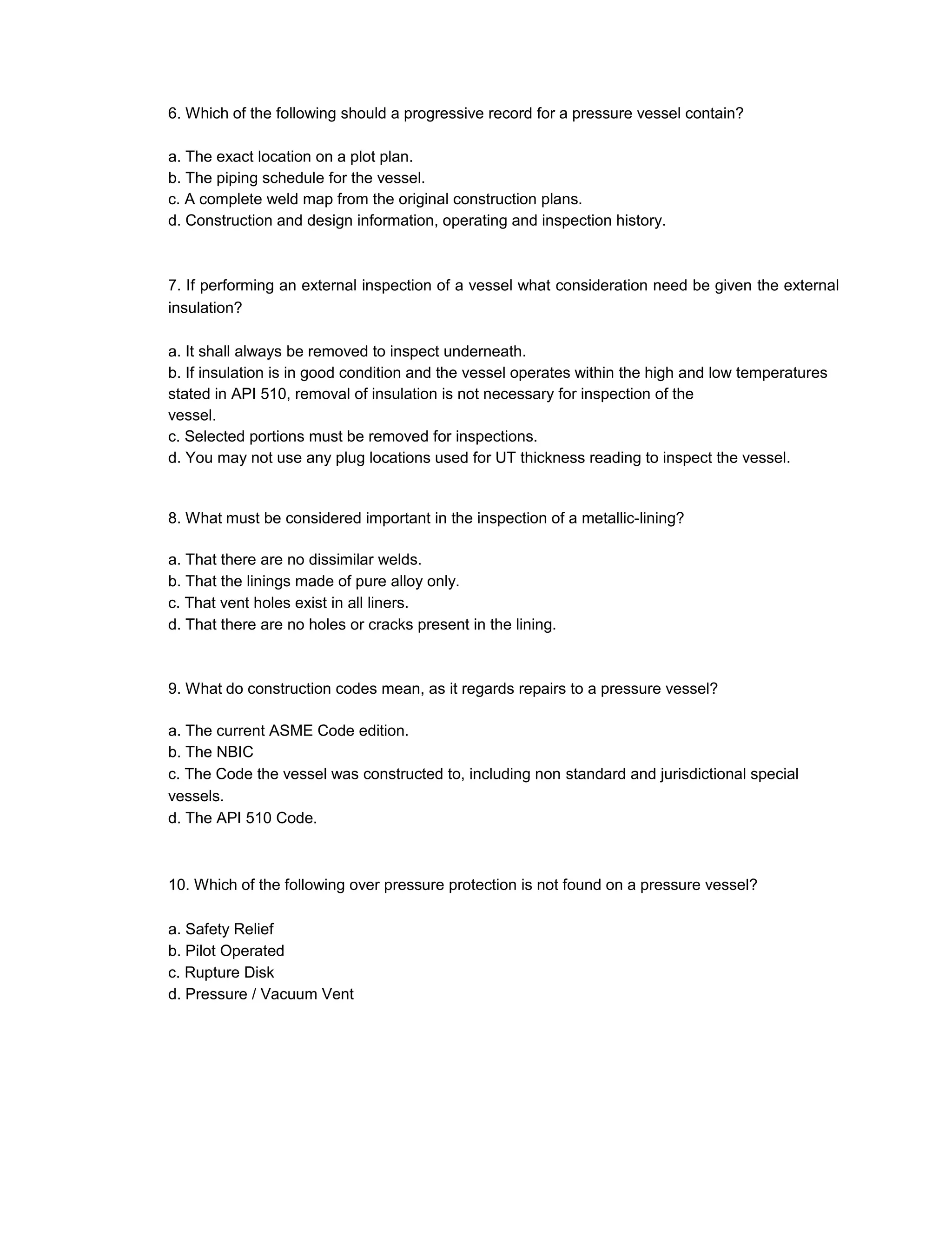 6. Which of the following should a progressive record for a pressure vessel contain?
a. The exact location on a plot plan.
b. The piping schedule for the vessel.
c. A complete weld map from the original construction plans.
d. Construction and design information, operating and inspection history.
7. If performing an external inspection of a vessel what consideration need be given the external
insulation?
a. It shall always be removed to inspect underneath.
b. If insulation is in good condition and the vessel operates within the high and low temperatures
stated in API 510, removal of insulation is not necessary for inspection of the
vessel.
c. Selected portions must be removed for inspections.
d. You may not use any plug locations used for UT thickness reading to inspect the vessel.
8. What must be considered important in the inspection of a metallic-lining?
a. That there are no dissimilar welds.
b. That the linings made of pure alloy only.
c. That vent holes exist in all liners.
d. That there are no holes or cracks present in the lining.
9. What do construction codes mean, as it regards repairs to a pressure vessel?
a. The current ASME Code edition.
b. The NBIC
c. The Code the vessel was constructed to, including non standard and jurisdictional special
vessels.
d. The API 510 Code.
10. Which of the following over pressure protection is not found on a pressure vessel?
a. Safety Relief
b. Pilot Operated
c. Rupture Disk
d. Pressure / Vacuum Vent
 