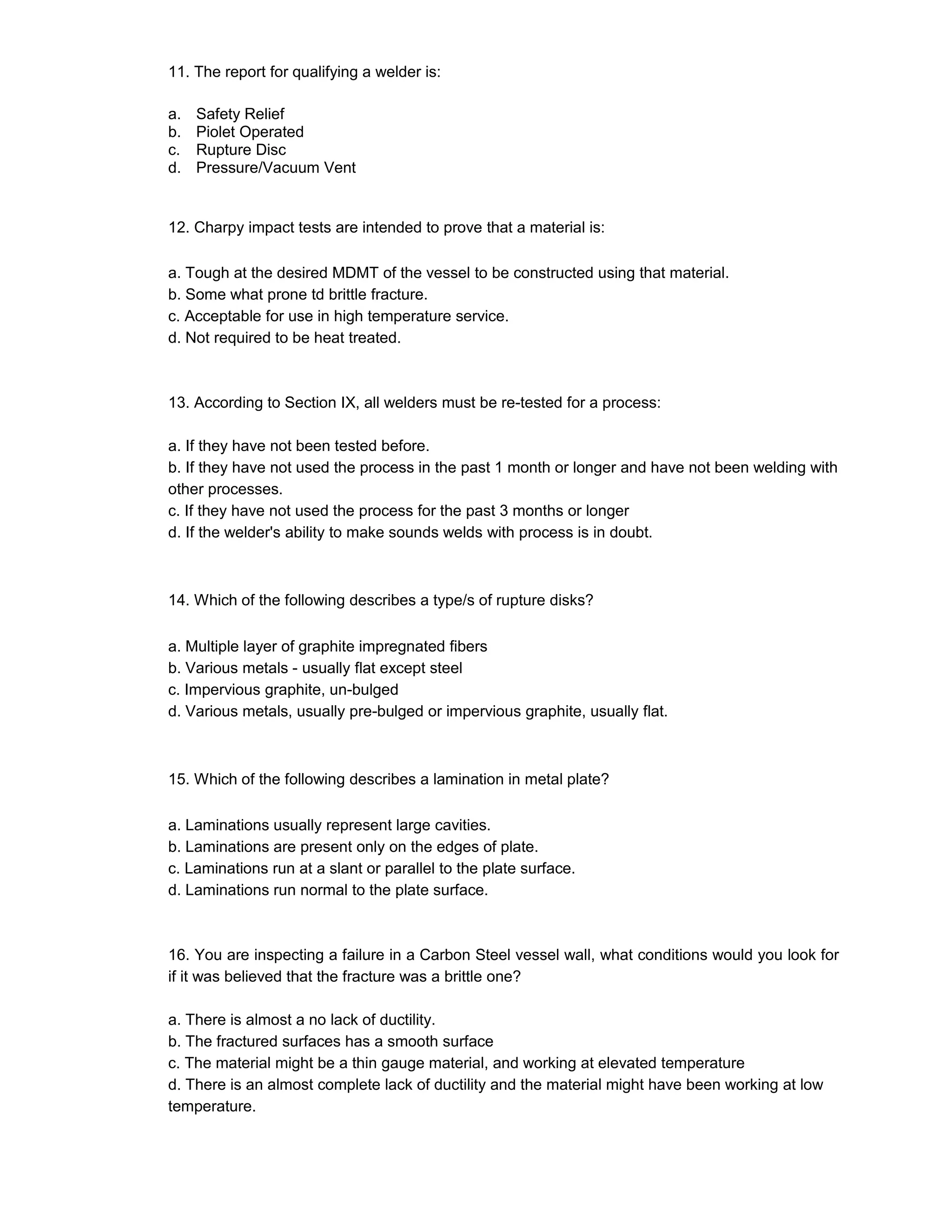 11. The report for qualifying a welder is:
a. Safety Relief
b. Piolet Operated
c. Rupture Disc
d. Pressure/Vacuum Vent
12. Charpy impact tests are intended to prove that a material is:
a. Tough at the desired MDMT of the vessel to be constructed using that material.
b. Some what prone td brittle fracture.
c. Acceptable for use in high temperature service.
d. Not required to be heat treated.
13. According to Section IX, all welders must be re-tested for a process:
a. If they have not been tested before.
b. If they have not used the process in the past 1 month or longer and have not been welding with
other processes.
c. If they have not used the process for the past 3 months or longer
d. If the welder's ability to make sounds welds with process is in doubt.
14. Which of the following describes a type/s of rupture disks?
a. Multiple layer of graphite impregnated fibers
b. Various metals - usually flat except steel
c. Impervious graphite, un-bulged
d. Various metals, usually pre-bulged or impervious graphite, usually flat.
15. Which of the following describes a lamination in metal plate?
a. Laminations usually represent large cavities.
b. Laminations are present only on the edges of plate.
c. Laminations run at a slant or parallel to the plate surface.
d. Laminations run normal to the plate surface.
16. You are inspecting a failure in a Carbon Steel vessel wall, what conditions would you look for
if it was believed that the fracture was a brittle one?
a. There is almost a no lack of ductility.
b. The fractured surfaces has a smooth surface
c. The material might be a thin gauge material, and working at elevated temperature
d. There is an almost complete lack of ductility and the material might have been working at low
temperature.
 