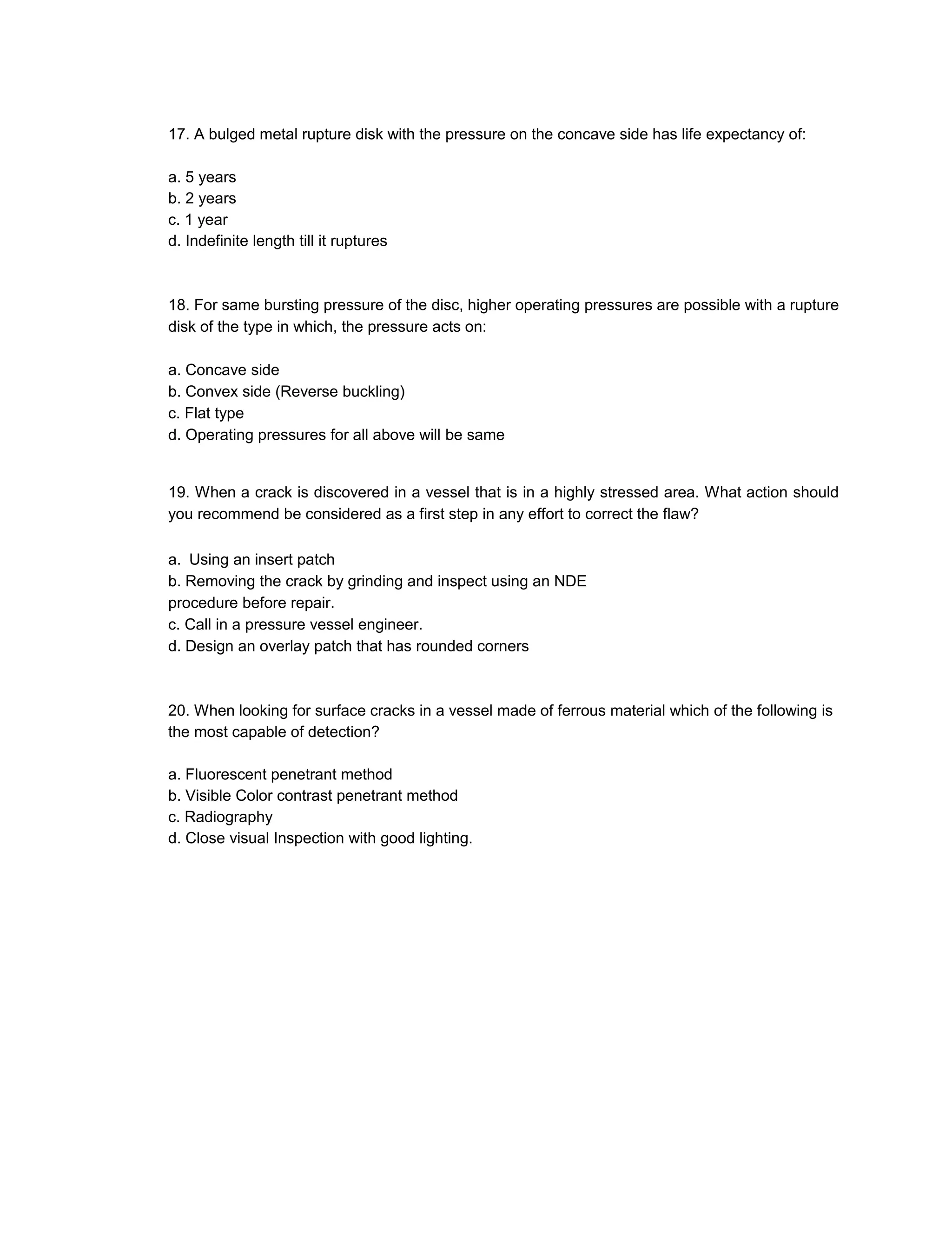 17. A bulged metal rupture disk with the pressure on the concave side has life expectancy of:
a. 5 years
b. 2 years
c. 1 year
d. Indefinite length till it ruptures
18. For same bursting pressure of the disc, higher operating pressures are possible with a rupture
disk of the type in which, the pressure acts on:
a. Concave side
b. Convex side (Reverse buckling)
c. Flat type
d. Operating pressures for all above will be same
19. When a crack is discovered in a vessel that is in a highly stressed area. What action should
you recommend be considered as a first step in any effort to correct the flaw?
a. Using an insert patch
b. Removing the crack by grinding and inspect using an NDE
procedure before repair.
c. Call in a pressure vessel engineer.
d. Design an overlay patch that has rounded corners
20. When looking for surface cracks in a vessel made of ferrous material which of the following is
the most capable of detection?
a. Fluorescent penetrant method
b. Visible Color contrast penetrant method
c. Radiography
d. Close visual Inspection with good lighting.
 