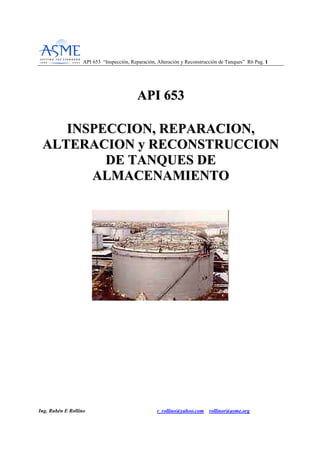 API 653 “Inspección, Reparación, Alteración y Reconstrucción de Tanques” R6 Pag. 11
Ing. Rubén E Rollino r_rollino@yahoo.com rollinor@asme.org
AAPPII 665533
IINNSSPPEECCCCIIOONN,, RREEPPAARRAACCIIOONN,,
AALLTTEERRAACCIIOONN yy RREECCOONNSSTTRRUUCCCCIIOONN
DDEE TTAANNQQUUEESS DDEE
AALLMMAACCEENNAAMMIIEENNTTOO
 