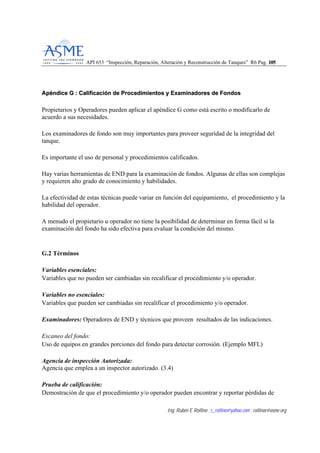 API 653 “Inspección, Reparación, Alteración y Reconstrucción de Tanques” R6 Pag. 110055
Ing. Rubén E Rollino ; r_rollino@yahoo.com ; rollinor@asme-org
AAppéénnddiiccee GG :: CCaalliiffiiccaacciióónn ddee PPrroocceeddiimmiieennttooss yy EExxaammiinnaaddoorreess ddee FFoonnddooss
Propietarios y Operadores pueden aplicar el apéndice G como está escrito o modificarlo de
acuerdo a sus necesidades.
Los examinadores de fondo son muy importantes para proveer seguridad de la integridad del
tanque.
Es importante el uso de personal y procedimientos calificados.
Hay varias herramientas de END para la examinación de fondos. Algunas de ellas son complejas
y requieren alto grado de conocimiento y habilidades.
La efectividad de estas técnicas puede variar en función del equipamiento, el procedimiento y la
habilidad del operador.
A menudo el propietario u operador no tiene la posibilidad de determinar en forma fácil si la
examinación del fondo ha sido efectiva para evaluar la condición del mismo.
G.2 Términos
Variables esenciales:
Variables que no pueden ser cambiadas sin recalificar el procedimiento y/o operador.
Variables no esenciales:
Variables que pueden ser cambiadas sin recalificar el procedimiento y/o operador.
Examinadores: Operadores de END y técnicos que proveen resultados de las indicaciones.
Escaneo del fondo:
Uso de equipos en grandes porciones del fondo para detectar corrosión. (Ejemplo MFL)
Agencia de inspección Autorizada:
Agencia que emplea a un inspector autorizado. (3.4)
Prueba de calificación:
Demostración de que el procedimiento y/o operador pueden encontrar y reportar pérdidas de
 