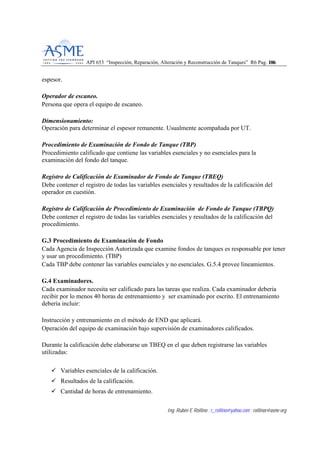 API 653 “Inspección, Reparación, Alteración y Reconstrucción de Tanques” R6 Pag. 110066
Ing. Rubén E Rollino ; r_rollino@yahoo.com ; rollinor@asme-org
espesor.
Operador de escaneo.
Persona que opera el equipo de escaneo.
Dimensionamiento:
Operación para determinar el espesor remanente. Usualmente acompañada por UT.
Procedimiento de Examinación de Fondo de Tanque (TBP)
Procedimiento calificado que contiene las variables esenciales y no esenciales para la
examinación del fondo del tanque.
Registro de Calificación de Examinador de Fondo de Tanque (TBEQ)
Debe contener el registro de todas las variables esenciales y resultados de la calificación del
operador en cuestión.
Registro de Calificación de Procedimiento de Examinación de Fondo de Tanque (TBPQ)
Debe contener el registro de todas las variables esenciales y resultados de la calificación del
procedimiento.
G.3 Procedimiento de Examinación de Fondo
Cada Agencia de Inspección Autorizada que examine fondos de tanques es responsable por tener
y usar un procedimiento. (TBP)
Cada TBP debe contener las variables esenciales y no esenciales. G.5.4 provee lineamientos.
G.4 Examinadores.
Cada examinador necesita ser calificado para las tareas que realiza. Cada examinador deberia
recibir por lo menos 40 horas de entrenamiento y ser examinado por escrito. El entrenamiento
debería incluir:
Instrucción y entrenamiento en el método de END que aplicará.
Operación del equipo de examinación bajo supervisión de examinadores calificados.
Durante la calificación debe elaborarse un TBEQ en el que deben registrarse las variables
utilizadas:
Variables esenciales de la calificación.
Resultados de la calificación.
Cantidad de horas de entrenamiento.
 
