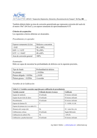 API 653 “Inspección, Reparación, Alteración y Reconstrucción de Tanques” R6 Pag. 110088
Ing. Rubén E Rollino ; r_rollino@yahoo.com ; rollinor@asme-org
También debería haber un área de corrosión generalizada que represente corrosión del suelo de
al menos 10in2
(64.5cm2
) y un espesor remanente de aproximadamente 0.5T
Criterios de aceptación:
Los siguientes criterios deberian ser alcanzados.
Procedimiento y/o operador.
Espesor remanente (t) (in) Defectos a encontrar
< 0.05 90 a 100%
0.05 < t < 0.5T 70 a 90%
0.5T < t < 0.66T 40 a 60%
Area de corrosión general 100%
Examinador.
Debe ser capaz de encontrar las profundidades de defectos con la siguiente precisión..
Tipo de fondo Profundidad de defecto
No pintado + 0.020in
Pintura delgada < 0.030in + 0.030
Pintura gruesa > 0.030in A acordar
Variables de la Calificación:
Tabla G-1: Variables esenciales sugeridas para calificación de procedimiento.
Variable esencial Utilizado durante el ensayo Calificado
Equipo de medición El utilizado El mismo utilizado
Equipo de provisión de datos El utilizado El mismo utilizado
Procedimiento El utilizado El mismo utilizado
Espesor de lámina (T) T T + 0.050; -0.130
Espesor de pintura (tc) (ver tabla G1)
Distancia del cuerpo (ds) Ds El < entre 8in y ds
Calibraciones críticas El utilizado Según fabricante
Calibración de umbral (Th) Th <10%Th
Calibración o prueba funcional El utilizado El mismo utilizado
 