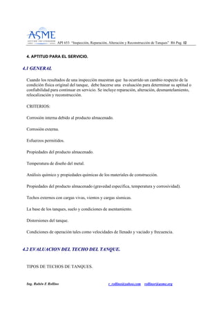 API 653 “Inspección, Reparación, Alteración y Reconstrucción de Tanques” R6 Pag. 1122
Ing. Rubén E Rollino r_rollino@yahoo.com rollinor@asme.org
44.. AAPPTTIITTUUDD PPAARRAA EELL SSEERRVVIICCIIOO..
44..11 GGEENNEERRAALL
Cuando los resultados de una inspección muestran que ha ocurrido un cambio respecto de la
condición física original del tanque, debe hacerse una evaluación para determinar su aptitud o
confiabilidad para continuar en servicio. Se incluye reparación, alteración, desmantelamiento,
relocalización y reconstrucción.
CRITERIOS:
Corrosión interna debido al producto almacenado.
Corrosión externa.
Esfuerzos permitidos.
Propiedades del producto almacenado.
Temperatura de diseño del metal.
Análisis químico y propiedades químicas de los materiales de construcción.
Propiedades del producto almacenado (gravedad específica, temperatura y corrosividad).
Techos externos con cargas vivas, vientos y cargas sísmicas.
La base de los tanques, suelo y condiciones de asentamiento.
Distorsiones del tanque.
Condiciones de operación tales como velocidades de llenado y vaciado y frecuencia.
44..22 EEVVAALLUUAACCIIOONN DDEELL TTEECCHHOO DDEELL TTAANNQQUUEE..
TIPOS DE TECHOS DE TANQUES.
 