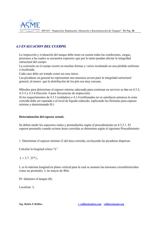 API 653 “Inspección, Reparación, Alteración y Reconstrucción de Tanques” R6 Pag. 1144
Ing. Rubén E Rollino r_rollino@yahoo.com rollinor@asme.org
44..33 EEVVAALLUUAACCIIOONN DDEELL CCUUEERRPPOO..
La inspección y evaluación del tanque debe tener en cuenta todas las condiciones, cargas,
presiones a las cuales se encuentra expuesto; que por lo tanto puedan afectar la integridad
estructural del cuerpo.
La corrosión en el cuerpo ocurre en muchas formas y varios resultando en una pérdida uniforme
o localizada.
Cada caso debe ser tratado como un caso único.
Las picaduras en general no representan una amenaza severa para la integridad estructural
general, al menos que la distribución de los pits sea muy cercana.
Métodos para determinar el espesor mínimo adecuado para continuar en servicio se dan en 4.3.2,
4-3-3 y 4.3.4 (Sección 6 para frecuencias de inspección)
Si los requerimientos de 4.3.3 (soldados) o 4.3.4 (roblonados no se satisfacen entonces la zona
corroída debe ser reparada o el nivel de líquido reducido. (aplicando las fórmulas para espesor
mínimo y determinando H.)
Determinación del espesor actual.
Se deben medir los espesores reales y promediarlos según el procedimiento en 4.3.2.1. El
espesor promedio cuando existen áreas corroídas se determina según el siguiente Procedimiento:
1. Determinar el espesor mínimo t2 del área corroída, excluyendo las picaduras dispersas
Calcular la longitud crítica “L”
2*7.3 tDL =
L es la máxima longitud en plano vertical para la cual se asumen las tensiones circunferenciales
como un promedio. L no mayor de 40in.
D= diámetro el tanque (ft).
Localizar L
 