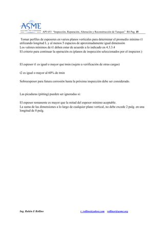 API 653 “Inspección, Reparación, Alteración y Reconstrucción de Tanques” R6 Pag. 1155
Ing. Rubén E Rollino r_rollino@yahoo.com rollinor@asme.org
Tomar perfiles de espesores en varios planos verticales para determinar el promedio mínimo t1
utilizando longitud L y al menos 5 espacios de aproximadamente igual dimensión
Los valores mínimos de t1 deben estar de acuerdo a lo indicado en 4.3.3.4
El criterio para continuar la operación es (planos de inspección seleccionados por el inspector.)
El espesor t1 es igual o mayor que tmin (sujeto a verificación de otras cargas)
t2 es igual o mayor al 60% de tmin
Sobreespesor para futura corrosión hasta la próxima inspección debe ser considerado.
Las picaduras (pitting) pueden ser ignoradas si:
El espesor remanente es mayor que la mitad del espesor mínimo aceptable.
La suma de las dimensiones a lo largo de cualquier plano vertical, no debe excede 2 pulg. en una
longitud de 8 pulg.
 