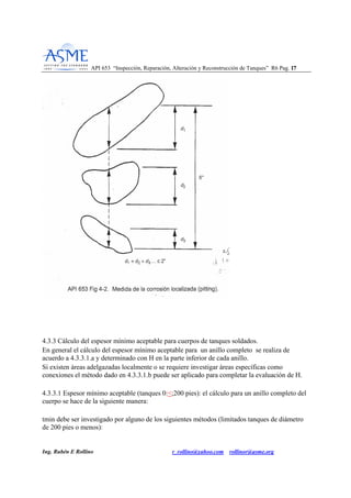 API 653 “Inspección, Reparación, Alteración y Reconstrucción de Tanques” R6 Pag. 1177
Ing. Rubén E Rollino r_rollino@yahoo.com rollinor@asme.org
4.3.3 Cálculo del espesor mínimo aceptable para cuerpos de tanques soldados.
En general el cálculo del espesor mínimo aceptable para un anillo completo se realiza de
acuerdo a 4.3.3.1.a y determinado con H en la parte inferior de cada anillo.
Si existen áreas adelgazadas localmente o se requiere investigar áreas específicas como
conexiones el método dado en 4.3.3.1.b puede ser aplicado para completar la evaluación de H.
4.3.3.1 Espesor mínimo aceptable (tanques 0:<;200 pies): el cálculo para un anillo completo del
cuerpo se hace de la siguiente manera:
tmin debe ser investigado por alguno de los siguientes métodos (limitados tanques de diámetro
de 200 pies o menos):
 