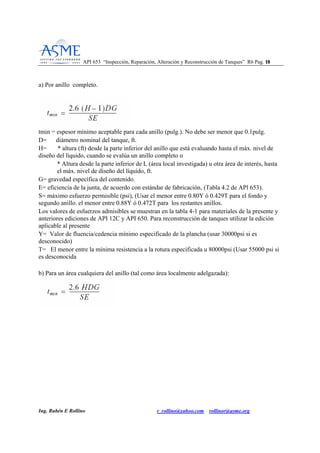 API 653 “Inspección, Reparación, Alteración y Reconstrucción de Tanques” R6 Pag. 1188
Ing. Rubén E Rollino r_rollino@yahoo.com rollinor@asme.org
a) Por anillo completo.
tmin = espesor mínimo aceptable para cada anillo (pulg.). No debe ser menor que 0.1pulg.
D= diámetro nominal del tanque, ft.
H= * altura (ft) desde la parte inferior del anillo que está evaluando hasta el máx. nivel de
diseño del líquido, cuando se evalúa un anillo completo o
* Altura desde la parte inferior de L (área local investigada) u otra área de interés, hasta
el máx. nivel de diseño del líquido, ft.
G= gravedad específica del contenido.
E= eficiencia de la junta, de acuerdo con estándar de fabricación, (Tabla 4.2 de APl 653).
S= máximo esfuerzo permisible (psi), (Usar el menor entre 0.80Y ó 0.429T para el fondo y
segundo anillo. el menor entre 0.88Y ó 0.472T para los restantes anillos.
Los valores de esfuerzos admisibles se muestran en la tabla 4-1 para materiales de la presente y
anteriores ediciones de API 12C y API 650. Para reconstrucción de tanques utilizar la edición
aplicable al presente
Y= Valor de fluencia/cedencia mínimo especificado de la plancha (usar 30000psi si es
desconocido)
T= El menor entre la mínima resistencia a la rotura especificada u 80000psi (Usar 55000 psi si
es desconocida
b) Para un área cualquiera del anillo (tal como área localmente adelgazada):
 