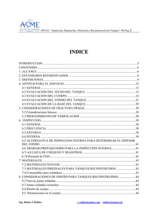 API 653 “Inspección, Reparación, Alteración y Reconstrucción de Tanques” R6 Pag. 22
Ing. Rubén E Rollino r_rollino@yahoo.com rollinor@asme.org
IINNDDIICCEE
INTRODUCCION...........................................................................................................................5
CONTENIDO..................................................................................................................................6
1. ALCANCE..................................................................................................................................6
2. ESTANDARES REFERENCIADOS. ........................................................................................8
3. DEFINICIONES. ........................................................................................................................9
4. APTITUD PARA EL SERVICIO.............................................................................................12
4.1 GENERAL ..........................................................................................................................12
4.2 EVALUACION DEL TECHO DEL TANQUE. ................................................................12
4.3 EVALUACION DEL CUERPO. ........................................................................................14
4.4 EVALUACION DEL: FONDO DEL TANQUE................................................................23
4.5 EVALUACION DE LA BASE DEL TANQUE.................................................................29
5. CONSIDERACIONES DE FRACTURA FRAGIL..................................................................30
5.2 Consideraciones básicas......................................................................................................30
5.3 PROCEDIMIENTO DE VERIFICACION.........................................................................30
6. INSPECCION. .........................................................................................................................38
6.1 GENERAL. .........................................................................................................................38
6.2 FRECUENCIA....................................................................................................................38
6.3 EXTERNA ..........................................................................................................................38
6.4 INTERNA. ..........................................................................................................................39
6.5 ALTERNATIVA DE INSPECCION INTERNA PARA DETERMINAR EL ESPESOR
DEL FONDO. ...........................................................................................................................41
6.6 TRABAJO PREPARATORIO PARA LA INSPECCION INTERNA...............................41
6.7- 6.8 LISTA DE CHEQUEO Y REGISTROS. ....................................................................41
6.10 Personal de END ...............................................................................................................42
7. MATERIALES..........................................................................................................................43
7.2 MATERIALES NUEVOS: .................................................................................................43
7.3 MATERIALES ORIGINALES PARA TANQUES RECONSTRUIDOS. ........................43
7.4 Consumibles para soldadura:...............................................................................................43
8. CONSIDERACIONES DE DISEÑO PARA TANQUES RECONSTRUIDOS. .....................44
8.2 Nuevas juntas soldadas:.......................................................................................................44
8.3 Juntas soldadas existentes: ..................................................................................................44
8.4 Diseño de cuerpo:................................................................................................................44
8.5 Penetraciones en el cuerpo:................................................................................................44
 