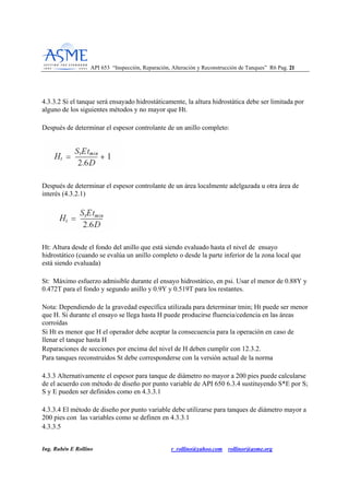 API 653 “Inspección, Reparación, Alteración y Reconstrucción de Tanques” R6 Pag. 2211
Ing. Rubén E Rollino r_rollino@yahoo.com rollinor@asme.org
4.3.3.2 Si el tanque será ensayado hidrostáticamente, la altura hidrostática debe ser limitada por
alguno de los siguientes métodos y no mayor que Ht.
Después de determinar el espesor controlante de un anillo completo:
Después de determinar el espesor controlante de un área localmente adelgazada u otra área de
interés (4.3.2.1)
Ht: Altura desde el fondo del anillo que está siendo evaluado hasta el nivel de ensayo
hidrostático (cuando se evalúa un anillo completo o desde la parte inferior de la zona local que
está siendo evaluada)
St: Máximo esfuerzo admisible durante el ensayo hidrostático, en psi. Usar el menor de 0.88Y y
0.472T para el fondo y segundo anillo y 0.9Y y 0.519T para los restantes.
Nota: Dependiendo de la gravedad específica utilizada para determinar tmin; Ht puede ser menor
que H. Si durante el ensayo se llega hasta H puede producirse fluencia/cedencia en las áreas
corroídas
Si Ht es menor que H el operador debe aceptar la consecuencia para la operación en caso de
llenar el tanque hasta H
Reparaciones de secciones por encima del nivel de H deben cumplir con 12.3.2.
Para tanques reconstruidos St debe corresponderse con la versión actual de la norma
4.3.3 Alternativamente el espesor para tanque de diámetro no mayor a 200 pies puede calcularse
de el acuerdo con método de diseño por punto variable de API 650 6.3.4 sustituyendo S*E por S;
S y E pueden ser definidos como en 4.3.3.1
4.3.3.4 El método de diseño por punto variable debe utilizarse para tanques de diámetro mayor a
200 pies con las variables como se definen en 4.3.3.1
4.3.3.5
 