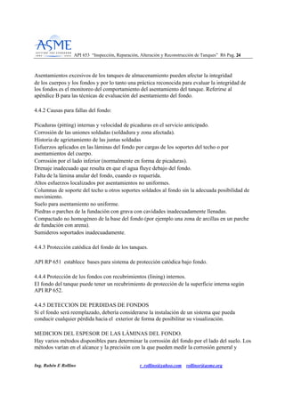 API 653 “Inspección, Reparación, Alteración y Reconstrucción de Tanques” R6 Pag. 2244
Ing. Rubén E Rollino r_rollino@yahoo.com rollinor@asme.org
Asentamientos excesivos de los tanques de almacenamiento pueden afectar la integridad
de los cuerpos y los fondos y por lo tanto una práctica reconocida para evaluar la integridad de
los fondos es el monitoreo del comportamiento del asentamiento del tanque. Referirse al
apéndice B para las técnicas de evaluación del asentamiento del fondo.
4.4.2 Causas para fallas del fondo:
Picaduras (pitting) internas y velocidad de picaduras en el servicio anticipado.
Corrosión de las uniones soldadas (soldadura y zona afectada).
Historia de agrietamiento de las juntas soldadas
Esfuerzos aplicados en las láminas del fondo por cargas de los soportes del techo o por
asentamientos del cuerpo.
Corrosión por el lado inferior (normalmente en forma de picaduras).
Drenaje inadecuado que resulta en que el agua fluye debajo del fondo.
Falta de la lámina anular del fondo, cuando es requerida.
Altos esfuerzos localizados por asentamientos no uniformes.
Columnas de soporte del techo u otros soportes soldados al fondo sin la adecuada posibilidad de
movimiento.
Suelo para asentamiento no uniforme.
Piedras o parches de la fundación con grava con cavidades inadecuadamente llenadas.
Compactado no homogéneo de la base del fondo (por ejemplo una zona de arcillas en un parche
de fundación con arena).
Sumideros soportados inadecuadamente.
4.4.3 Protección catódica del fondo de los tanques.
API RP 651 establece bases para sistema de protección catódica bajo fondo.
4.4.4 Protección de los fondos con recubrimientos (Iining) internos.
El fondo del tanque puede tener un recubrimiento de protección de la superficie interna según
API RP 652.
4.4.5 DETECCION DE PERDIDAS DE FONDOS
Si el fondo será reemplazado, debería considerarse la instalación de un sistema que pueda
conducir cualquier pérdida hacia el exterior de forma de posibilitar su visualización.
MEDICION DEL ESPESOR DE LAS LÁMINAS DEL FONDO.
Hay varios métodos disponibles para determinar la corrosión del fondo por el lado del suelo. Los
métodos varían en el alcance y la precisión con la que pueden medir la corrosión general y
 