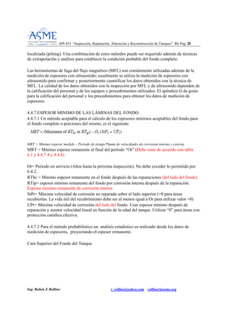 API 653 “Inspección, Reparación, Alteración y Reconstrucción de Tanques” R6 Pag. 2255
Ing. Rubén E Rollino r_rollino@yahoo.com rollinor@asme.org
localizada (pitting). Una combinación de estos métodos puede ser requerido además de técnicas
de extrapolación y análisis para establecer la condición probable del fondo completo.
Las herramientas de fuga del flujo magnético (MFL) son comúnmente utilizadas además de la
medición de espesores con ultrasonido; usualmente se utiliza la medición de espesores con
ultrasonido para confirmar y posteriormente cuantificar los datos obtenidos con la técnica de
MFL. La calidad de los datos obtenidos con la inspección por MFL y de ultrasonido dependen de
la calificación del personal y de los equipos y procedimientos utilizados. El apéndice G da guías
para la calificación del personal y los procedimientos para obtener los datos de medición de
espesores.
4.4.7 ESPESOR MINIMO DE LAS LÁMINAS DEL FONDO.
4.4.7.1 Un método aceptable para el cálculo de los espesores mínimos aceptables del fondo para
el fondo completo o porciones del mismo, es el siguiente:
MRT = Minimo espesor medido – Periodo de tiempo*Suma de velocidades de corrosion interna y externa
MRT = Mínimo espesor remanente al final del período “Or” (Debe estar de acuerdo con tabla
6.1 y 4.4.7.4 y 4.4.8)
Or= Período en servicio (Años hasta la próxima inspección). No debe exceder lo permitido por
6.4.2.
RTbc = Mínimo espesor remanente en el fondo después de las reparaciones (del lado del fondo).
RTip= espesor mínimo remanente del fondo por corrosión interna después de la reparación.
Espesor mínimo remanente de corrosión interna.
StPr= Máxima velocidad de corrosión no reparada sobre el lado superior (=0 para áreas
recubiertas. La vida útil del recubrimiento debe ser al menos igual a Or para utilizar valor =0)
UPr= Máxima velocidad de corrosión del lado del fondo. Usar espesor mínimo después de
reparación y asumir velocidad lineal en función de la edad del tanque. Utilizar “0” para áreas con
protección catódica efectiva.
4.4.7.2 Para el método probabilístico un análisis estadístico es realizado desde los datos de
medición de espesores, proyectando el espesor remanente.
Cara Superior del Fondo del Tanque
 