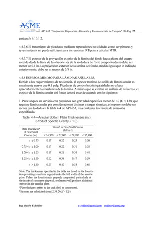 API 653 “Inspección, Reparación, Alteración y Reconstrucción de Tanques” R6 Pag. 2277
Ing. Rubén E Rollino r_rollino@yahoo.com rollinor@asme.org
parágrafo 9.10.1.2.
4.4.7.6 El tratamiento de picaduras mediante reparaciones no soldadas como ser pinturas y
revestimientos no puede utilizarse para incrementar RTip para calcular MTR.
4.4.7.7 El espesor de la proyección exterior de la lámina del fondo hacia afuera del cuerpo
medido desde la línea de fusión exterior de la soldadura de filete cuerpo-fondo no debe ser
menor de 0.1 in. La proyección exterior de la lámina del fondo, medida igual que lo indicado
anteriormente, debe ser al menos de 3/8 in.
4.4.8 ESPESOR MINIMO PARA LÁMINAS ANULARES.
Debido a los requerimientos de resistencia, el espesor mínimo del anillo de lámina anular es
usualmente mayor que 0.1 pulg. Picaduras de corrosión (pitting) aisladas no afecta
apreciablemente la resistencia de la lámina. A menos que se efectúe un análisis de esfuerzos, el
espesor de la lámina anular del fondo deberá estar de acuerdo con lo siguiente:
1. Para tanques en servicio con productos con gravedad específica menor de 1.0 (G < 1.0), que
requiere lámina anular por consideraciones distintas a cargas sísmicas, el espesor no debe ser
menor que lo dado en la tabla 4-4 de API 653, más cualquier tolerancia de corrosión
especificada.
 