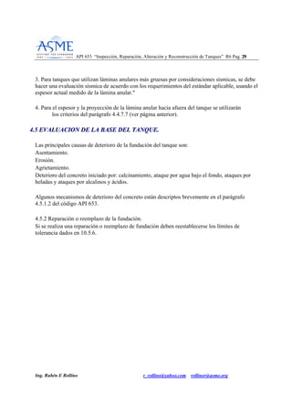 API 653 “Inspección, Reparación, Alteración y Reconstrucción de Tanques” R6 Pag. 2299
Ing. Rubén E Rollino r_rollino@yahoo.com rollinor@asme.org
3. Para tanques que utilizan láminas anulares más gruesas por consideraciones sísmicas, se debe
hacer una evaluación sísmica de acuerdo con los requerimientos del estándar aplicable, usando el
espesor actual medido de la lámina anular."
4. Para el espesor y la proyección de la lámina anular hacia afuera del tanque se utilizarán
los criterios del parágrafo 4.4.7.7 (ver página anterior).
44..55 EEVVAALLUUAACCIIOONN DDEE LLAA BBAASSEE DDEELL TTAANNQQUUEE..
Las principales causas de deterioro de la fundación del tanque son:
Asentamiento.
Erosión.
Agrietamiento.
Deterioro del concreto iniciado por: calcinamiento, ataque por agua bajo el fondo, ataques por
heladas y ataques por alcalinos y ácidos.
Algunos mecanismos de deterioro del concreto están descriptos brevemente en el parágrafo
4.5.1.2 del código API 653.
4.5.2 Reparación o reemplazo de la fundación.
Si se realiza una reparación o reemplazo de fundación deben reestablecerse los límites de
tolerancia dados en 10.5.6.
 