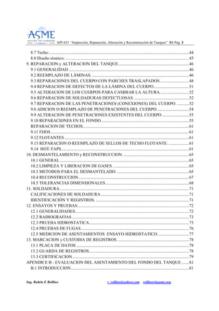 API 653 “Inspección, Reparación, Alteración y Reconstrucción de Tanques” R6 Pag. 33
Ing. Rubén E Rollino r_rollino@yahoo.com rollinor@asme.org
8.7 Techo:..................................................................................................................................44
8.8 Diseño sísmico: ...................................................................................................................45
9. REPARACION y ALTERACION DEL TANQUE..................................................................46
9.1 GENERALIDAD ................................................................................................................46
9.2 REEMPLAZO DE LÁMINAS. ..........................................................................................46
9.3 REPARACIONES DEL CUERPO CON PARCHES TRASLAPADOS...........................48
9.4 REPARACION DE DEFECTOS DE LA LÁMINA DEL CUERPO.................................51
9.5 ALTERAClON DE LOS CUERPOS PARA CAMBIAR LA ALTURA...........................52
9.6 REPARACION DE SOLDADURAS DEFECTUOSAS....................................................52
9.7 REPARACION DE LAS PENETRACIONES (CONEXIONES) DEL CUERPO. ...........52
9.8 ADICION O REEMPLAZO DE PENETRACIONES DEL CUERPO..............................54
9.9 ALTERACION DE PENETRACIONES EXISTENTES DEL CUERPO .........................55
9.10 REPARACIONES EN EL FONDO..................................................................................55
REPARACION DE TECHOS...................................................................................................61
9.11 FIJOS.................................................................................................................................61
9.12 FLOTANTES....................................................................................................................61
9.13 REPARACION O REEMPLAZO DE SELLOS DE TECHO FLOTANTE. ...................61
9.14 HOT-TAPS.......................................................................................................................61
10. DESMANTELAMIENTO y RECONSTRUCCION..............................................................65
10.1 GENERAL ........................................................................................................................65
10.2 LIMPIEZA Y LlBERACION DE GASES. ......................................................................65
10.3 METODOS PARA EL DESMANTELADO. ...................................................................65
10.4 RECONSTRUCCION.......................................................................................................67
10.5 TOLERANCIAS DIMENSIONALES..............................................................................68
11. SOLDADURA. .......................................................................................................................71
CALIFICACIONES DE SOLDADURA..................................................................................71
IDENTIFICACIÓN Y REGISTROS........................................................................................71
12. ENSAYOS Y PRUEBAS........................................................................................................72
12.1 GENERALIDADES..........................................................................................................72
12.2 RADIOGRAFIAS .............................................................................................................73
12.3 PRUEBA HIDROSTATICA.............................................................................................75
12.4 PRUEBAS DE FUGAS.....................................................................................................76
12.5 MEDICION DE ASENTAMIENTOS ENSAYO HIDROSTATICO. ............................77
13. MARCACION y CUSTODIA DE REGISTROS. ..................................................................78
13.1 PLACA DE DATOS .........................................................................................................78
13.2 GUARDA DE REGISTROS.............................................................................................78
13.3 CERTIFICACION.............................................................................................................79
APENDICE B - EVALUACION DEL ASENTAMIENTO DEL FONDO DEL TANQUE.......81
B.1 INTRODUCCION..............................................................................................................81
 
