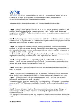API 653 “Inspección, Reparación, Alteración y Reconstrucción de Tanques” R6 Pag. 3311
Ing. Rubén E Rollino r_rollino@yahoo.com rollinor@asme.org
Cada uno de los pasos del árbol de decisión numerados de 1 a 11, se corresponden
secuencialmente a las explicaciones dadas a continuación.
Los pasos cumplen los requerimientos de API 650 (séptima edición o posterior)
Paso 1: El tanque cumple los requerimientos de API 650 7º edición o posterior o apéndice G (5º
edición o posterior) para minimizar el riesgo de fractura frágil. También puede demostrarse
cumplimiento con API 650 7º edición o posterior mediante ensayo de impacto sobre un número
representativo de placas.
Paso 2: Muchos tanques que continúan en operación satisfactorio en el mismo servicio no fueron
construidos con los requerimientos de API 650. Son susceptibles a fractura frágil y requieren una
evaluación como la ilustrada en el árbol de decisión.
Paso 3: Para el propósito de esta evaluación, el ensayo hidrostático demuestra aptitud para
continuar en servicio con mínimo riesgo de fractura frágil, siempre que todos los requerimientos
para reparación, alteración y reconstrucción o cambio de servicio son cumplidos incluido nuevo
ensayo hidrostático cuando es aplicable.
La efectividad de la prueba hidrostática para la evaluación de aptitud para continuar en servicio
respecto de fractura frágil, está demostrada con la experiencia de la industria.
Paso 4: Si el espesor del cuerpo no supera 0.5 pulgada, la posibilidad de fractura frágil es
mínima. (Si se ha realizado evaluación según sección 4) El espesor nominal original mayor de
láminas del cuerpo, debe ser utilizado para la evaluación.
Paso 5: No se conoce que se hayan producido fallas por fractura frágil a temperaturas de 60°F
(16°C) o mayores
Paso 6: Experiencias en la industria y ensayos en laboratorio han demostrado que es necesario
que se produzca una tensión de membrana de 7ksi para causar fallas debidas a fractura frágil.
Paso 7: Tanques construidos con materiales listados en la figura 2.1 de API 650 pueden ser
utilizados de acuerdo a sus curvas de excepción.
Tanques construidos con aceros desconocidos, espesores mayores a 0.5 pulgada y temperaturas
menores de 60°F (16°C) pueden ser utilizados si cumplen con los requerimientos de la figura
5.2.
Paso 8: El riesgo de fractura frágil fue demostrado como mínimo, una vez que el tanque ha
demostrado que puede operar con el máximo nivel de líquido especificado a la mínima
temperatura esperada.
Para el propósito de esta norma la más baja temperatura esperada se define como el promedio de
1 día.
 
