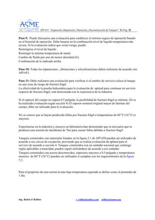 API 653 “Inspección, Reparación, Alteración y Reconstrucción de Tanques” R6 Pag. 3322
Ing. Rubén E Rollino r_rollino@yahoo.com rollinor@asme.org
Paso 9: Puede efectuarse una evaluación para establecer el entorno seguro de operación basado
en el historial de operación. Debe basarse en la combinación nivel de liquido-temperatura más
severa. Si la evaluación indica que existe riesgo, puede:
Restringirse el nivel de líquido
Restringir la mínima temperatura de metal.
Cambio de fluido por uno de menor densidad (G).
Combinación de lo indicado arriba.
Paso 10: Todas las reparaciones , alteraciones y relocalizaciones deben realizarse de acuerdo con
API 653.
Paso 11: Debe realizarse una evaluación para verificar si el cambio de servicio coloca al tanque
en una zona de riesgo de fractura frágil
La efectividad de la prueba hidrostática para la evaluación de aptitud para continuar en servicio
respecto de fractura frágil, está demostrada con la experiencia de la industria.
Si el espesor del cuerpo no supera 0.5 pulgada, la posibilidad de fractura frágil es mínima. (Si se
ha realizado evaluación según sección 4) El espesor nominal original mayor de láminas del
cuerpo, debe ser utilizado para la evaluación.
No se conoce que se hayan producido fallas por fractura frágil a temperaturas de 60°F (16°C) o
mayores
Experiencias en la industria y ensayos en laboratorio han demostrado que es necesario que se
produzca una tensión de membrana de 7ksi para causar fallas debidas a fractura frágil.
Tanques construidos con materiales listados en la figura 2.1 de API 650 pueden ser utilizados de
acuerdo a sus curvas de excepción, previendo que se realiza evaluación de aptitud para el
servicio de acuerdo a sección 4. Tanques construidos con un estándar nacional que contenga
reglas aplicables a tenacidad, pueden seguir utilizándose de acuerdo a ese estándar.
Tanques construidos con aceros desconocidos, espesores mayores a 0.5 pulgada y temperaturas
menores de 60°F (16°C) pueden ser utilizados si cumplen con los requerimientos de la figura
5.2.
Para el propósito de esta norma la más baja temperatura esperada se define como el promedio de
1 día.
 