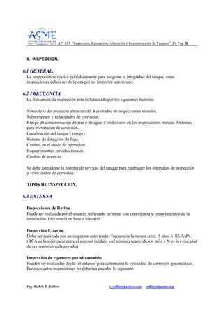 API 653 “Inspección, Reparación, Alteración y Reconstrucción de Tanques” R6 Pag. 3388
Ing. Rubén E Rollino r_rollino@yahoo.com rollinor@asme.org
66.. IINNSSPPEECCCCIIOONN..
66..11 GGEENNEERRAALL..
La inspección se realiza periódicamente para asegurar la integridad del tanque. estas
inspecciones deben ser dirigidas por un inspector autorizado.
6.2 FRECUENCIA.
La frecuencia de inspección esta influenciada por los siguientes factores:
Naturaleza del producto almacenado. Resultados de inspecciones visuales.
Sobreespesor y velocidades de corrosión.
Riesgo de contaminación de aire o de agua. Condiciones en las inspecciones previas. Sistemas
para prevención de corrosión.
Localización del tanque ( riesgo).
Sistema de detección de fuga.
Cambio en el modo de operación.
Requerimientos jurisdiccionales.
Cambio de servicio.
Se debe considerar la historia de servicio del tanque para establecer los intervalos de inspección
y velocidades de corrosión.
TIPOS DE INSPECCION.
66..33 EEXXTTEERRNNAA
Inspecciones de Rutina
Puede ser realizada por el usuario, utilizando personal con experiencia y conocimientos de la
instalación. Frecuencia en base a historial.
Inspección Externa.
Debe ser realizada por un inspector autorizado. Frecuencia la menor entre 5 años o RCA/4N.
(RCA es la diferencia entre el espesor medido y el mínimo requerido en mils y N es la velocidad
de corrosión en mils por año)
Inspección de espesores por ultrasonido.
Pueden ser realizadas desde el exterior para determinar la velocidad de corrosión generalizada.
Periodos entre inspecciones no deberían exceder lo siguiente:
 