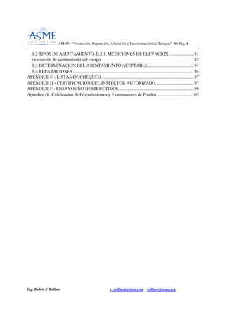API 653 “Inspección, Reparación, Alteración y Reconstrucción de Tanques” R6 Pag. 44
Ing. Rubén E Rollino r_rollino@yahoo.com rollinor@asme.org
B.2 TIPOS DE ASENTAMIENTO. B.2.1. MEDICIONES DE ELEVACION.......................81
Evaluación de asentamiento del cuerpo. ...................................................................................82
B.3 DETERMINACION DEL ASENTAMIENTO ACEPTABLE..........................................91
B.4 REPARACIONES..............................................................................................................94
APENDICE C - LISTAS DE CHEQUEO ....................................................................................97
APENDICE D - CERTIFICACION DEL INSPECTOR AUTORIZADO...................................97
APENDICE F - ENSAYOS NO DESTRUCTIVOS. ...................................................................98
Apéndice G : Calificación de Procedimientos y Examinadores de Fondos................................105
 