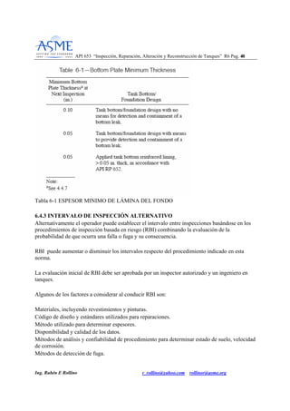 API 653 “Inspección, Reparación, Alteración y Reconstrucción de Tanques” R6 Pag. 4400
Ing. Rubén E Rollino r_rollino@yahoo.com rollinor@asme.org
Tabla 6-1 ESPESOR MINIMO DE LÁMINA DEL FONDO
6.4.3 INTERVALO DE INSPECCIÓN ALTERNATIVO
Alternativamente el operador puede establecer el intervalo entre inspecciones basándose en los
procedimientos de inspección basada en riesgo (RBI) combinando la evaluación de la
probabilidad de que ocurra una falla o fuga y su consecuencia.
RBI puede aumentar o disminuir los intervalos respecto del procedimiento indicado en esta
norma.
La evaluación inicial de RBI debe ser aprobada por un inspector autorizado y un ingeniero en
tanques.
Algunos de los factores a considerar al conducir RBI son:
Materiales, incluyendo revestimientos y pinturas.
Código de diseño y estándares utilizados para reparaciones.
Método utilizado para determinar espesores.
Disponibilidad y calidad de los datos.
Métodos de análisis y confiabilidad de procedimiento para determinar estado de suelo, velocidad
de corrosión.
Métodos de detección de fuga.
 